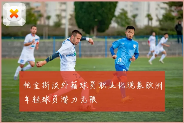 帕金斯谈外籍球员职业化现象欧洲年轻球员潜力无限