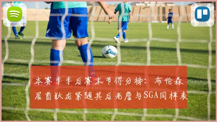 本赛季季后赛末节得分榜：布伦森居首狄龙紧随其后老詹与SGA同样表现出色