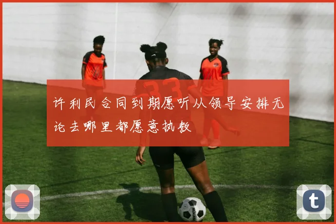 许利民合同到期愿听从领导安排无论去哪里都愿意执教