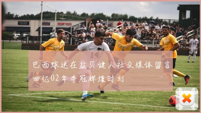 巴西球迷在盐贝健人社交媒体留言回忆02年夺冠辉煌时刻
