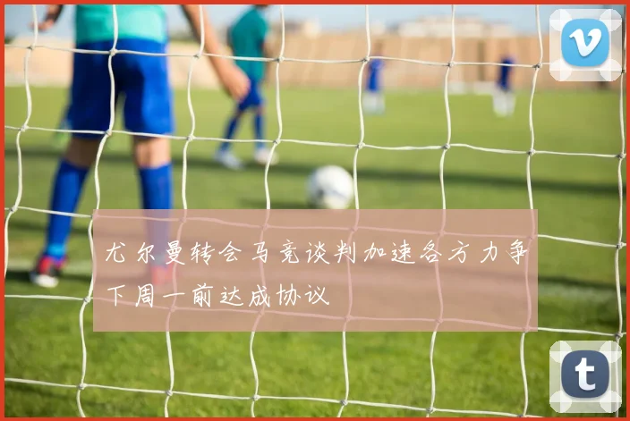尤尔曼转会马竞谈判加速各方力争下周一前达成协议