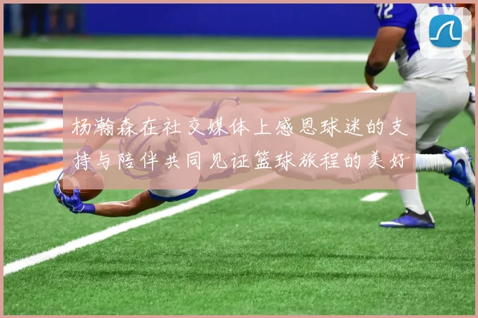 杨瀚森在社交媒体上感恩球迷的支持与陪伴共同见证篮球旅程的美好时刻