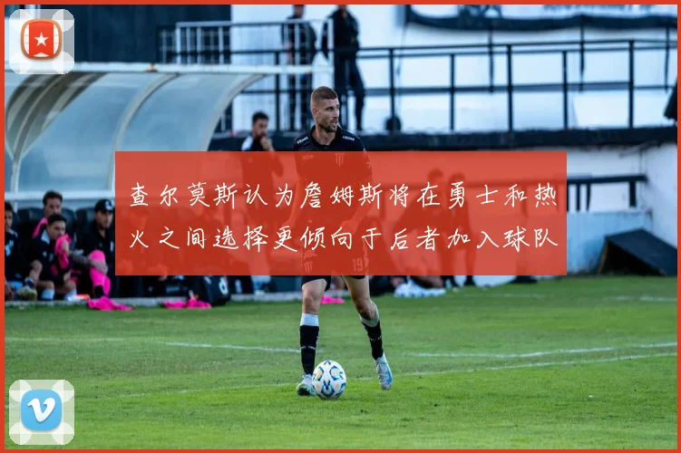 查尔莫斯认为詹姆斯将在勇士和热火之间选择更倾向于后者加入球队