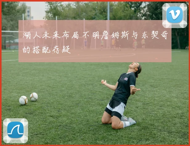 湖人未来布局不明詹姆斯与东契奇的搭配存疑