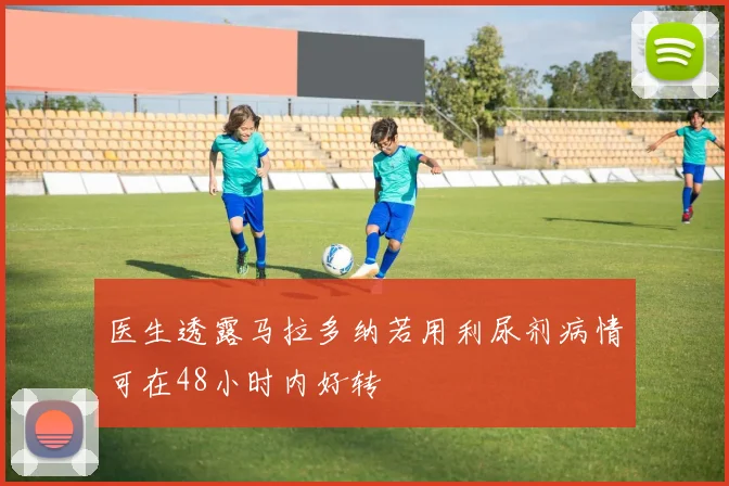医生透露马拉多纳若用利尿剂病情可在48小时内好转
