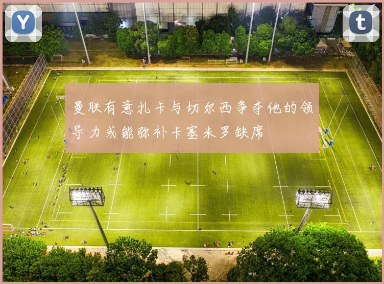 曼联有意扎卡与切尔西争夺他的领导力或能弥补卡塞米罗缺席