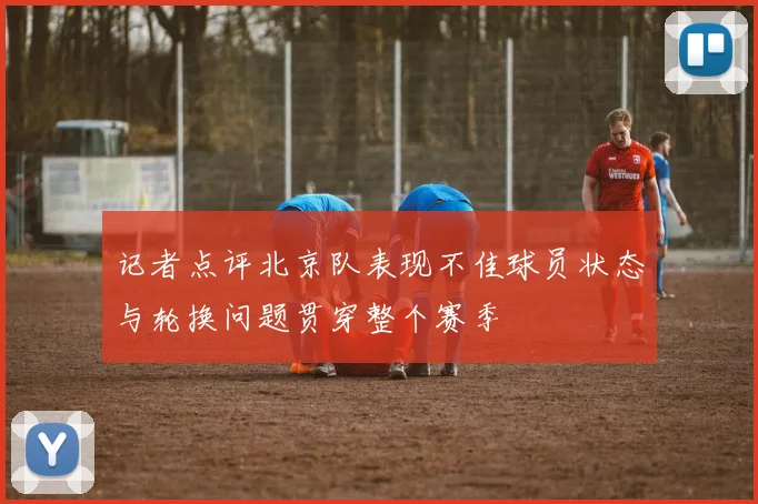 记者点评北京队表现不佳球员状态与轮换问题贯穿整个赛季