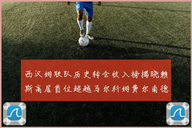 西汉姆联队历史转会收入榜揭晓赖斯高居首位超越马尔科姆费尔南德斯