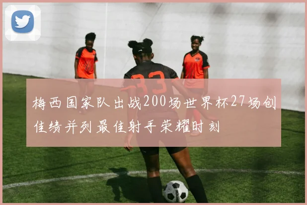 梅西国家队出战200场世界杯27场创佳绩并列最佳射手荣耀时刻