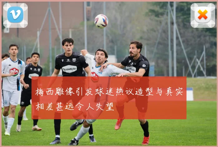 梅西雕像引发球迷热议造型与真实相差甚远令人失望