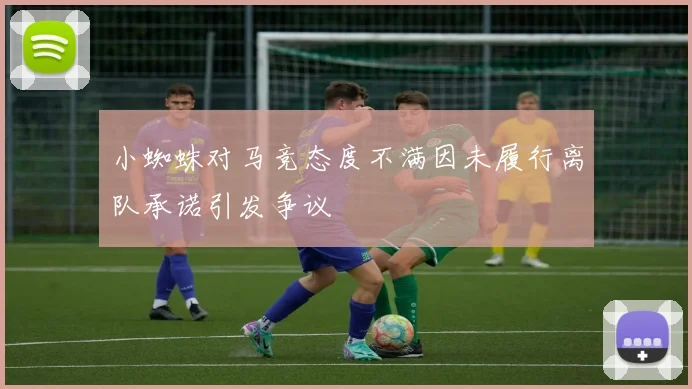 小蜘蛛对马竞态度不满因未履行离队承诺引发争议