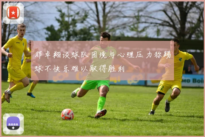 邓卓翔谈球队困境与心理压力称踢球不快乐难以取得胜利