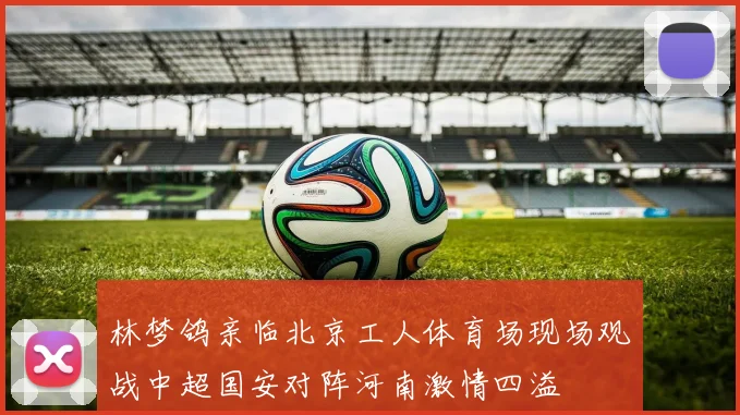 林梦鸽亲临北京工人体育场现场观战中超国安对阵河南激情四溢
