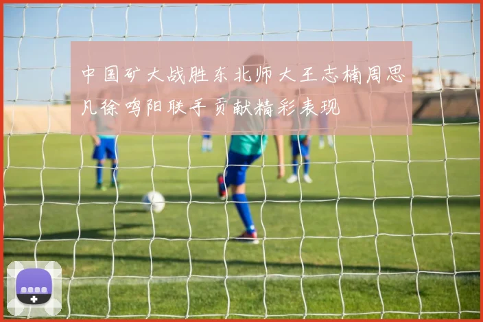 中国矿大战胜东北师大王志楠周思凡徐鸣阳联手贡献精彩表现
