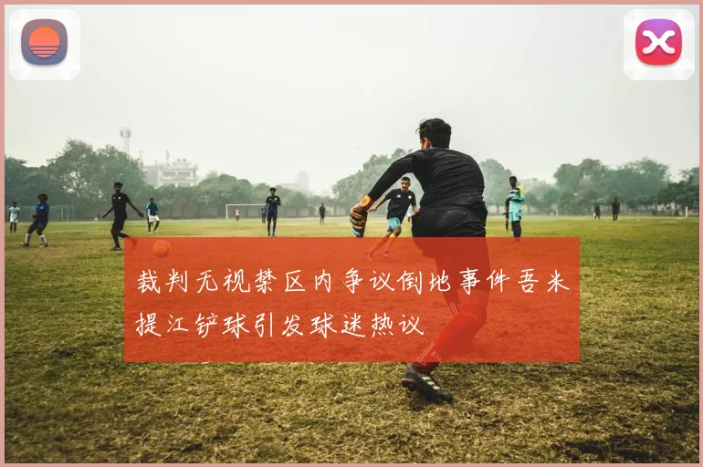 裁判无视禁区内争议倒地事件吾米提江铲球引发球迷热议