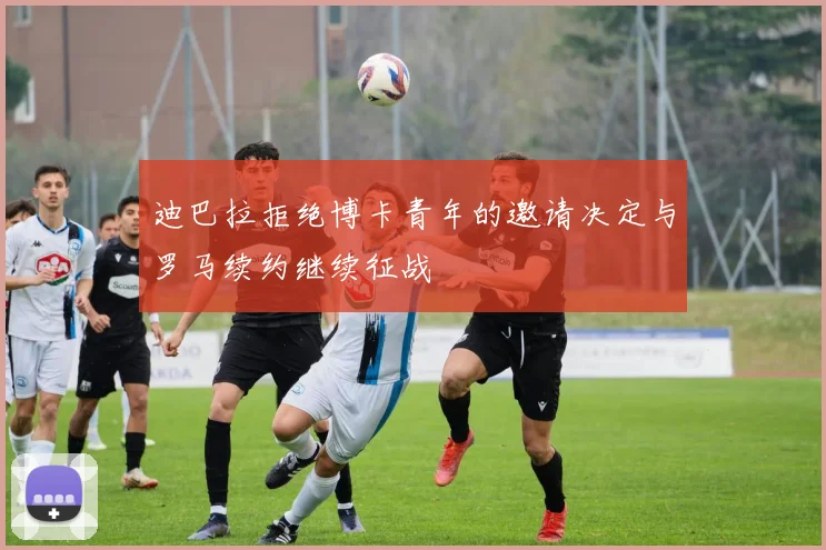 迪巴拉拒绝博卡青年的邀请决定与罗马续约继续征战