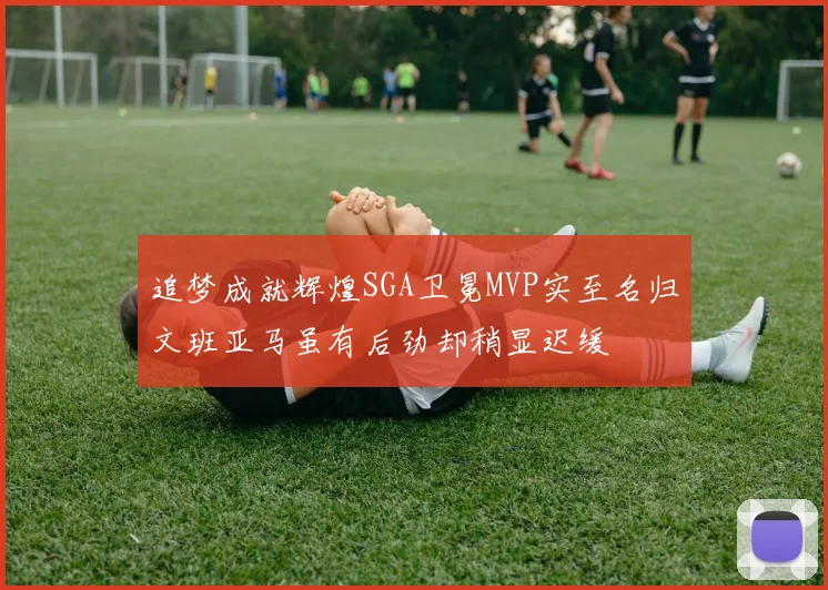 追梦成就辉煌SGA卫冕MVP实至名归文班亚马虽有后劲却稍显迟缓