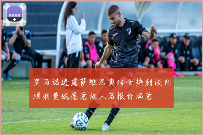 罗马诺透露萨维尼奥转会热刺谈判顺利曼城愿意放人若报价满意
