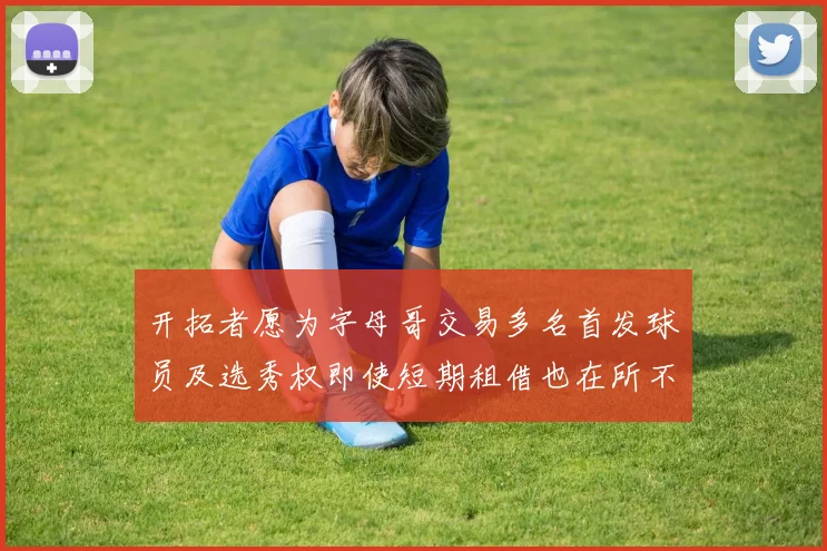 开拓者愿为字母哥交易多名首发球员及选秀权即使短期租借也在所不惜