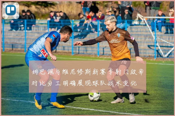姆巴佩与维尼修斯新赛季射门效率对比分工明确展现球队战术变化