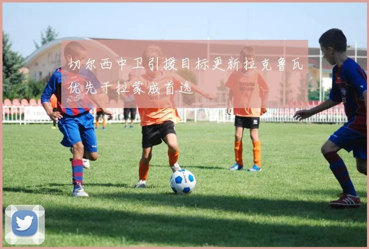 切尔西中卫引援目标更新拉克鲁瓦优先于拉蒙成首选
