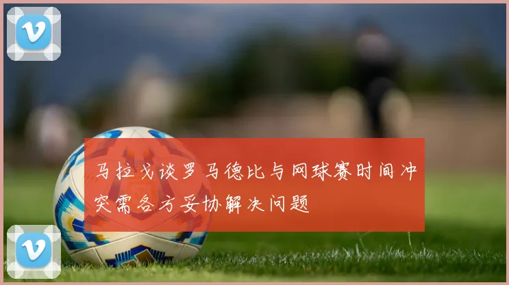 马拉戈谈罗马德比与网球赛时间冲突需各方妥协解决问题