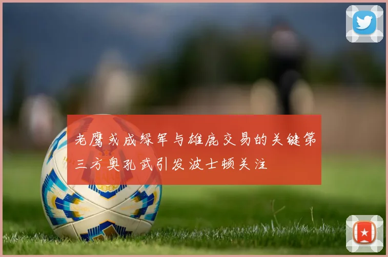 老鹰或成绿军与雄鹿交易的关键第三方奥孔武引发波士顿关注