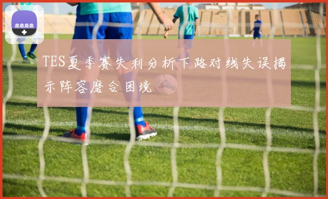 TES夏季赛失利分析下路对线失误揭示阵容磨合困境