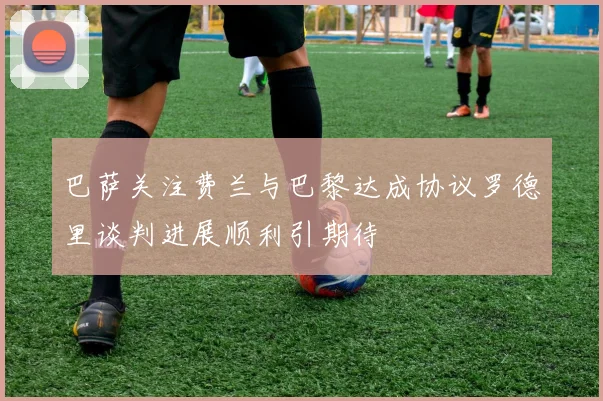 巴萨关注费兰与巴黎达成协议罗德里谈判进展顺利引期待