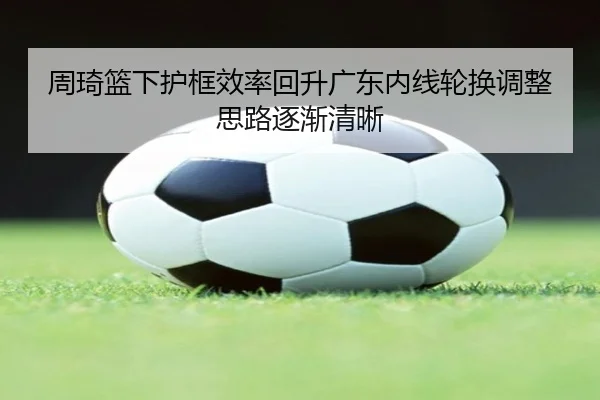 周琦篮下护框效率回升广东内线轮换调整思路逐渐清晰